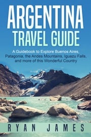 Argentina Travel Guide: A Guidebook to Explore Buenos Aires, Patagonia, the Andes Mountains, Iguazu Falls, and more of This Wonderful Country Ryan James