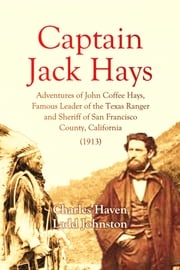 Captain Jack Hays: Adventures of John Coffee Hays, Famous Leader of the Texas Ranger and Sheriff of San Francisco Charles Haven Ladd Johnston