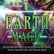 Earth Magic: Harnessing the Power of Green Witchcraft, Herbs, Plants, Essential Oils, and Natural Spells Mari Silva