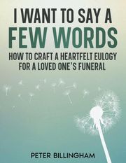 I Want to Say a Few Words: How To Craft a Heartfelt Eulogy for a Loved One's Funeral. A Simple Step-by-Step Process, Packed with Eulogy Writing Ideas, Help &amp; Advice from a Professional Eulogy Writer. Peter Billingham