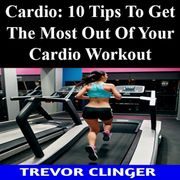 Cardio: 10 Tips To Get The Most Out Of Your Cardio Workout Trevor Clinger