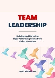 Team Leadership: Building and Nurturing High-Performing Teams from Vision to Success Josh Macalinao