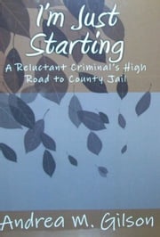 I'm Just Starting: A Reluctant Criminal's High Road to County Jail Andrea M. Gilson