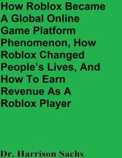 How Roblox Became A Global Online Game Platform Phenomenon, How Roblox Changed People’s Lives, And How To Earn Revenue As A Roblox Game Developer Dr. Harrison Sachs
