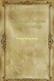 The Rise and Progress of Palaeontology Thomas Henry Huxley