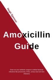 Amoxicillin Guide: Draw out your antibiotic weapon to defeat bacterial infections like pneumonia, STDs, urinary tract and skin infections Hugh Spencer