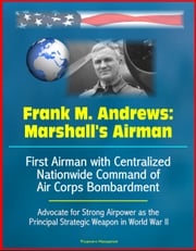 Frank M. Andrews: Marshall's Airman - First Airman with Centralized Nationwide Command of Air Corps Bombardment, Advocate for Strong Airpower as the Principal Strategic Weapon in World War II Progressive Management
