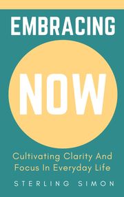 Embracing Now - Cultivating Clarity And Focus In Everyday Life Sterling Simon