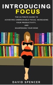 Introducing Focus: The Ultimate Guide to Achieving Unbreakable Focus, Increasing Your Productivity, and Sharpening Your Mind David Spencer