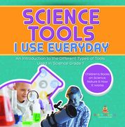 Science Tools I Use Everyday : An Introduction to the Different Types of Tools Used in Science Grade 1 | Children's Books on Science, Nature &amp; How It Works Baby Professor