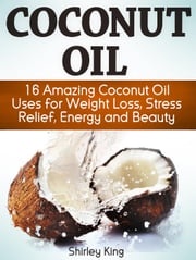 Coconut Oil: 16 Amazing Coconut Oil Uses For Weight Loss, Stress Relief, Energy and Beauty Shirley King