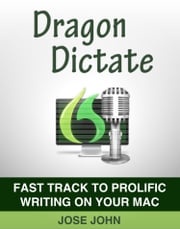 Dragon Dictate: Fast Track to Prolific Writing on Your Mac Jose John