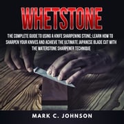 Whetstone: The Complete Guide To Using A Knife Sharpening Stone; Learn How To Sharpen Your Knives And Achieve The Ultimate Japanese Blade Cut With The Waterstone Sharpener Technique Mark C. Johnson