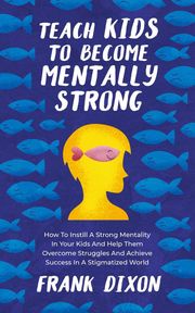 Teach Kids to Become Mentally Strong: How to Instill a Strong Mentality in Your Kids and Help Them Overcome Struggles and Achieve Success in a Stigmatized World Frank Dixon