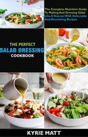 The Perfect Salad Dressing Cookbook; The Complete Nutrition Guide To Making And Dressing Salad Like A Veteran With Delectable And Nourishing Recipes Kyrie Matt