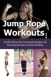 Jump Rope Workouts – Cardio fitness for increased stamina, lean muscle building and fat burning Anthony Anholt