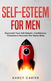 Self-Esteem For Men: Skyrocket Your Self-Esteem, Confidence, Charisma &amp; Become The Alpha Male Darcy Carter