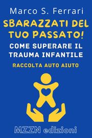 Sbarazzati Del Tuo Passato! : Come Superare Il Trauma Infantile MZZN Edizioni