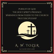 Pursuit of God, The Holy Spirit’s Presence, Warnings from Tozer to the Church &amp; True Discipleship: Following Our Master To Calvary A. W. Tozer