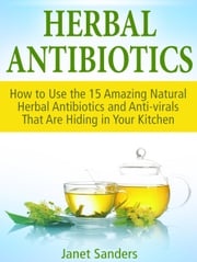 Herbal Antibiotics: How to Use the 15 Amazing Natural Herbal Antibiotics and Anti-virals That Are Hiding in Your Kitchen Janet Sanders