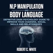 NLP Manipulation and Body Language: Definitive dark psychology Guide to improve Your Charisma, Social Skills and Relationships robert c. white
