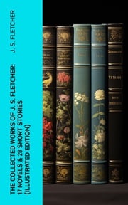 The Collected Works of J. S. Fletcher: 17 Novels &amp; 28 Short Stories (Illustrated Edition) J. S. Fletcher