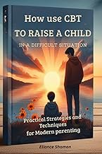 HOW TO USE CBT TO RAISE A CHILD IN A DIFFICULT SITUATION: Practical Strategies and Techniques for Mo