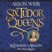 Six Tudor Queens: Katherine of Aragon, The True Queen Alison Weir