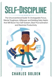 Self-Discipline: The Unconventional Guide to Unstoppable Focus, Mental Toughness, Willpower and Building Daily Habits that Will Boost Your Self-Esteem, Beat Procrastination and Maximize Productivity Charles Golden