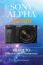 Sony Alpha A6600: Guide to Learning the Fundamentals Edward Marteson