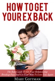 How to Get Your Ex Back: The Rule Guide To Fix Your Relationship Breakup Fast And Get Your Man To Love You Again Mary Gottman