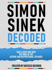 Simon Sinek Decoded - Take A Deep Dive Into The Mind Of The Author And Inspirational Speaker Success Decoded
