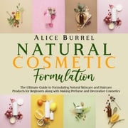 Natural Cosmetic Formulation: The Ultimate Guide to Formulating Natural Skincare and Haircare Products for Beginners along with Making Perfume and Decorative Cosmetics Alice Burrell