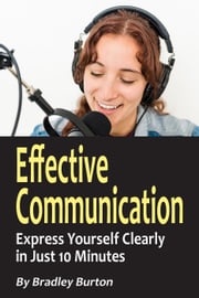 Effective Communication: Express Yourself Clearly in Just 10 Minutes Bradley Burton