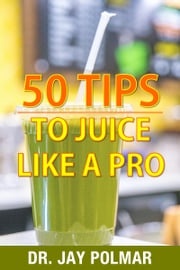 50 Juicing Tips to Juice Like A Pro Dr. Jay Polmar