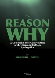 The Reason Why : A Common Sense Contribution to Christian and Catholic Apologetics Bernard J. Otten