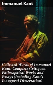 Collected Works of Immanuel Kant: Complete Critiques, Philosophical Works and Essays (Including Kant's Inaugural Dissertation) Immanuel Kant