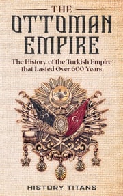 The Ottoman Empire: The History of the Turkish Empire that Lasted Over 600 Years History Titans