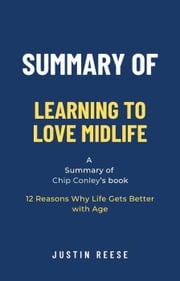 Summary of Learning to Love Midlife by Chip Conley: 12 Reasons Why Life Gets Better with Age Justin Reese