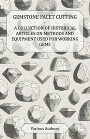 Gemstone Facet Cutting - A Collection of Historical Articles on Methods and Equipment Used for Working Gems Various