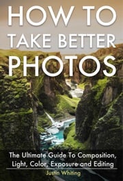 How To Take Better Photos: The Ultimate Guide To Composition, Light, Color, Exposure and Editing for DSLR, IPhone or Smartphone. Take Better Photos In One Week. Justin Whiting
