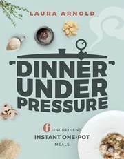 Dinner Under Pressure: 6-Ingredient Instant One-Pot Meals Laura Arnold