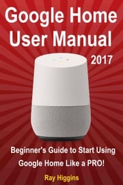 Google Home User Manual: Beginner's Guide to Start Using Google Home Like a Pro! Ray Higgins