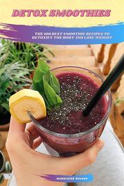 Detox Smoothies: The 100 Best Smoothie Recipes To Detoxify The Body And Lose Weight Madeleine Wilson