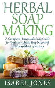 Herbal Soap Making: A Complete Homemade Soap Guide for Beginners, Including Dozens of Easy Soap Making Recipes Isabel Jones