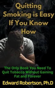 Quitting Smoking is Easy If You Know How The Only Book You Need To Quit Tobacco Without Gaining Fat and Forever Edward Robertson Ph.D.