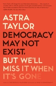 Democracy May Not Exist, but We'll Miss It When It's Gone Astra Taylor