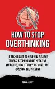 How To Stop Overthinking: 15 Techniques To Help You Relieve Stress, Stop Unending Negative Thoughts, Declutter Your Mind, And Focus On The Present Frank Albert