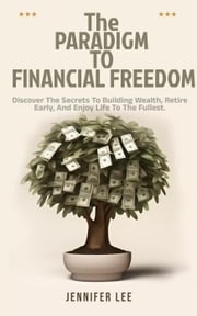 The Paradigm to Financial Freedom : Discover the Secrets to Building Wealth, Retire Early, and Enjoy Life to the Fullest. JENNIFER LEE