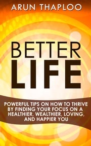Better Life: Powerful Tips on How to Thrive by Finding Your Focus on a Healthier, Wealthier, Loving, and Happier You Arun Thaploo